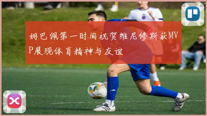 姆巴佩第一时间祝贺维尼修斯获MVP展现体育精神与友谊