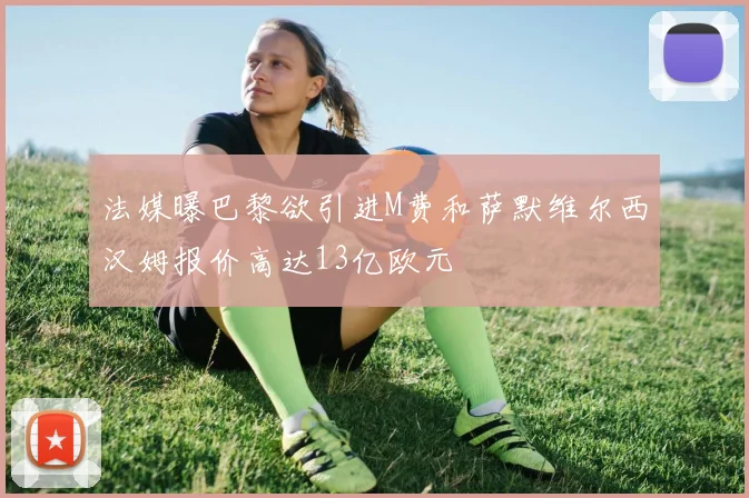 法媒曝巴黎欲引进M费和萨默维尔西汉姆报价高达13亿欧元