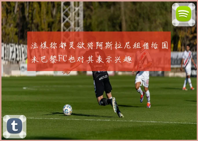 法媒称都灵欲将阿斯拉尼租借给国米巴黎FC也对其表示兴趣