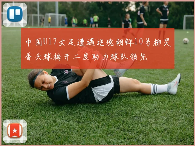 中国U17女足遭遇逆境朝鲜10号柳炅香头球梅开二度助力球队领先