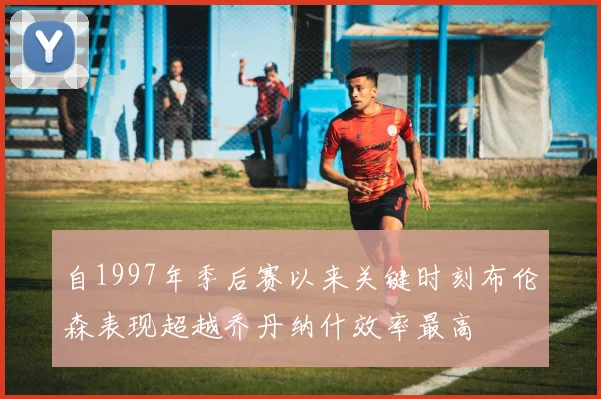 自1997年季后赛以来关键时刻布伦森表现超越乔丹纳什效率最高