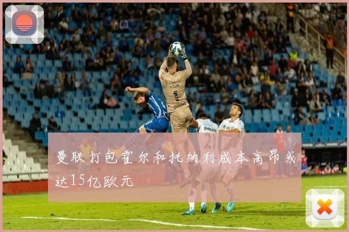 曼联打包霍尔和托纳利成本高昂或达15亿欧元
