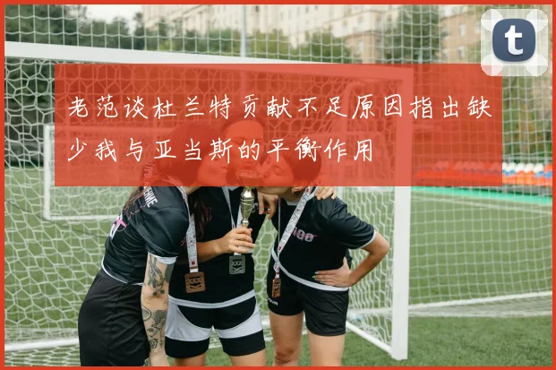 老范谈杜兰特贡献不足原因指出缺少我与亚当斯的平衡作用