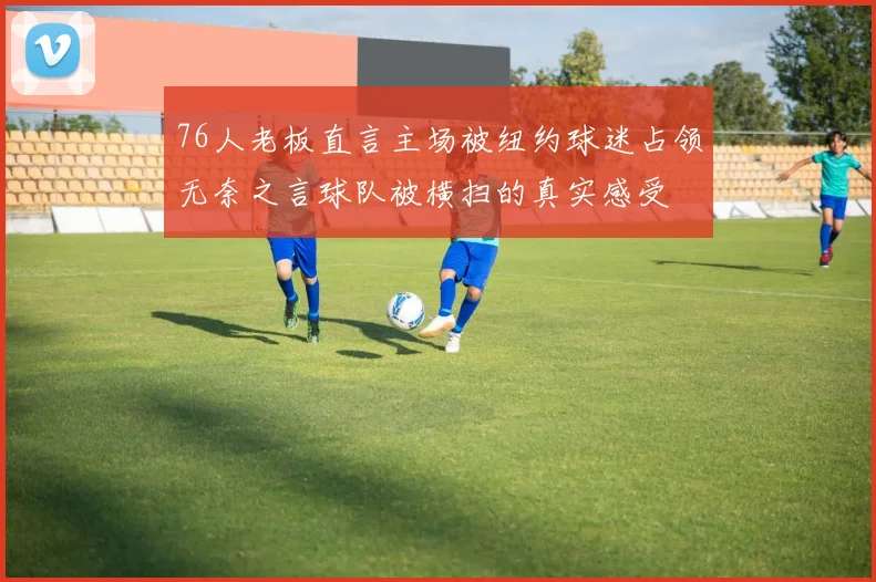 76人老板直言主场被纽约球迷占领无奈之言球队被横扫的真实感受