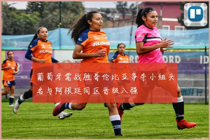 葡萄牙需战胜哥伦比亚争夺小组头名与阿根廷同区晋级八强