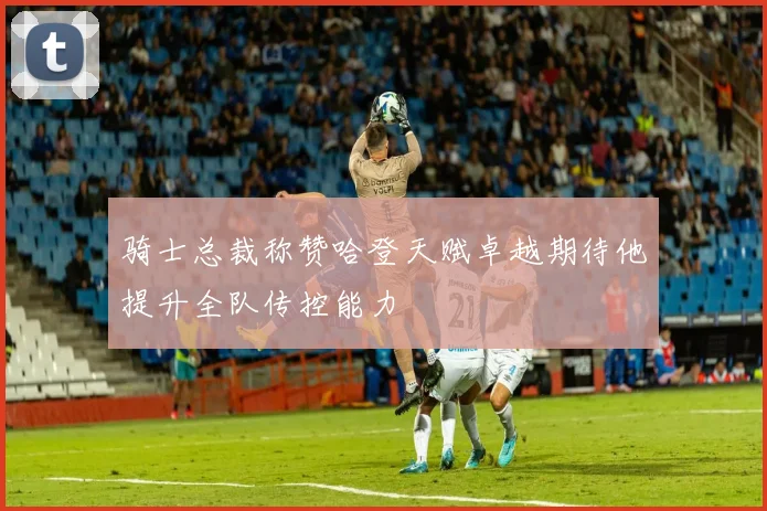 骑士总裁称赞哈登天赋卓越期待他提升全队传控能力