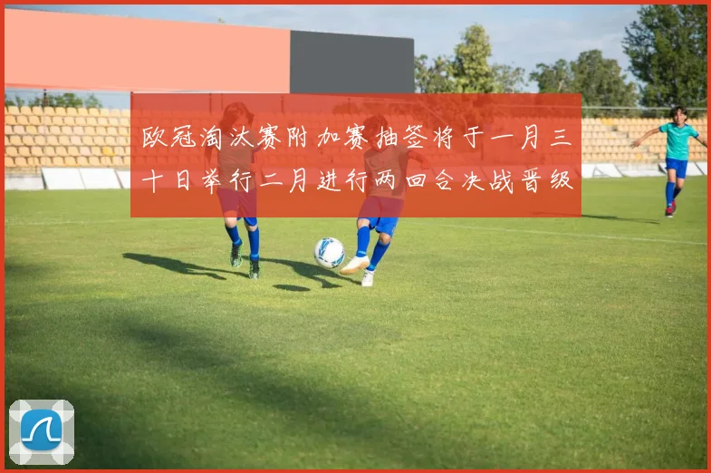 欧冠淘汰赛附加赛抽签将于一月三十日举行二月进行两回合决战晋级十六强