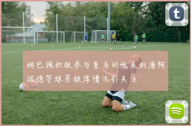 姆巴佩积极参与皇马训练米利唐阿诺德等球员缺席情况引关注