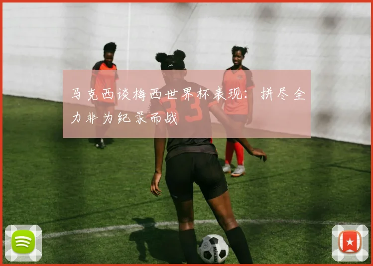 马克西谈梅西世界杯表现：拼尽全力非为纪录而战