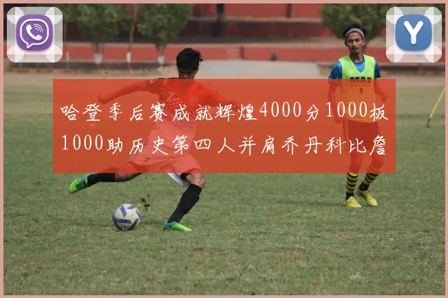 哈登季后赛成就辉煌4000分1000板1000助历史第四人并肩乔丹科比詹姆斯