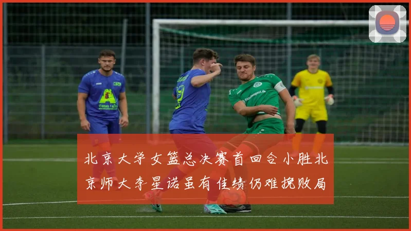 北京大学女篮总决赛首回合小胜北京师大李星诺虽有佳绩仍难挽败局