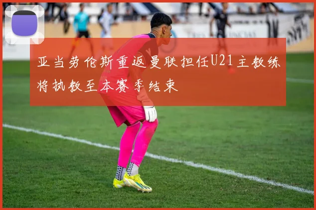 亚当劳伦斯重返曼联担任U21主教练将执教至本赛季结束