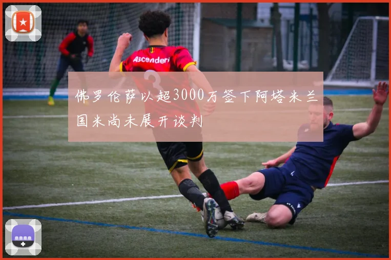 佛罗伦萨以超3000万签下阿塔米兰国米尚未展开谈判