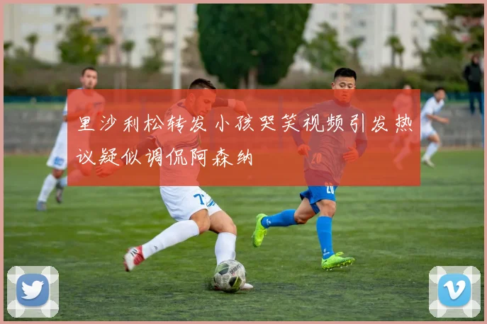 里沙利松转发小孩哭笑视频引发热议疑似调侃阿森纳