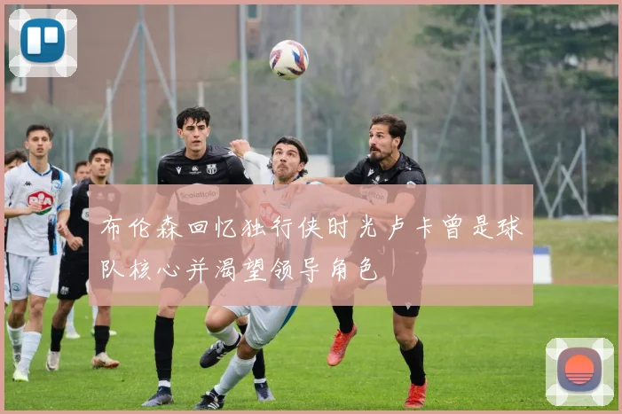 布伦森回忆独行侠时光卢卡曾是球队核心并渴望领导角色