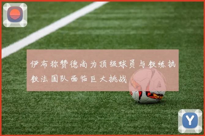 伊布称赞德尚为顶级球员与教练执教法国队面临巨大挑战