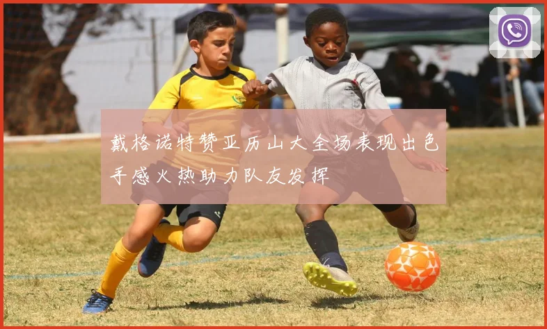 戴格诺特赞亚历山大全场表现出色手感火热助力队友发挥
