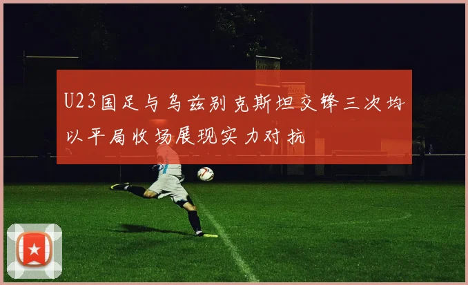 U23国足与乌兹别克斯坦交锋三次均以平局收场展现实力对抗