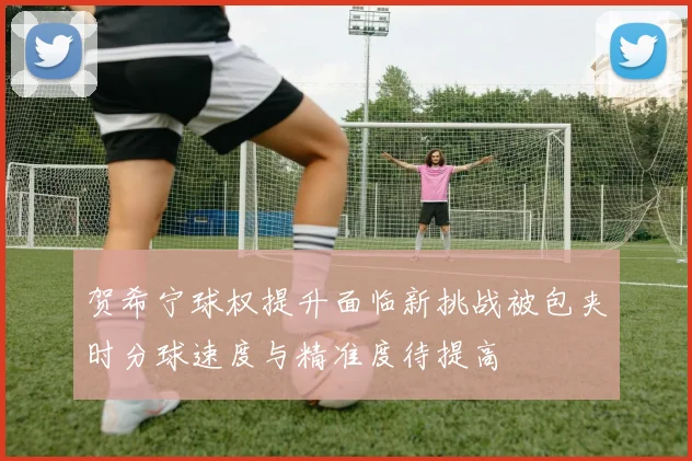 贺希宁球权提升面临新挑战被包夹时分球速度与精准度待提高