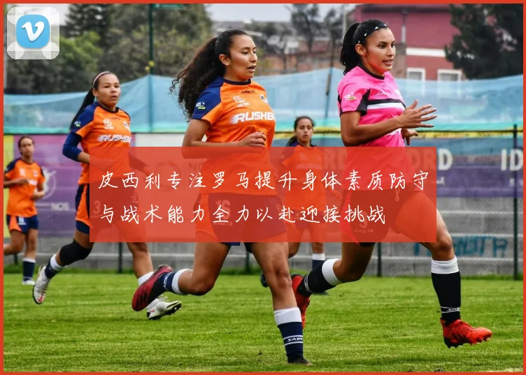 皮西利专注罗马提升身体素质防守与战术能力全力以赴迎接挑战