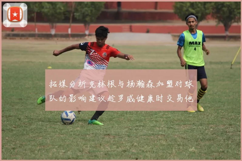 拓媒分析克林根与杨瀚森加盟对球队的影响建议趁罗威健康时交易他