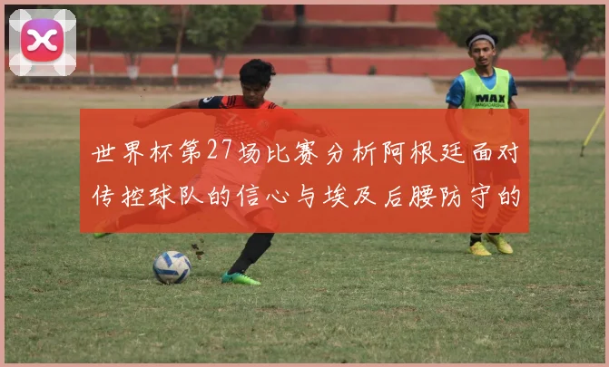 世界杯第27场比赛分析阿根廷面对传控球队的信心与埃及后腰防守的隐患