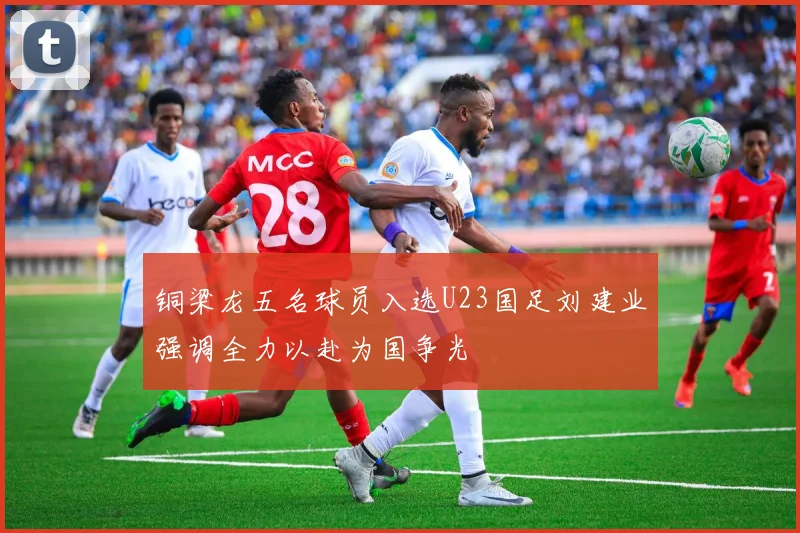 铜梁龙五名球员入选U23国足刘建业强调全力以赴为国争光