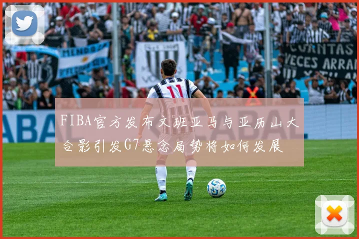 FIBA官方发布文班亚马与亚历山大合影引发G7悬念局势将如何发展